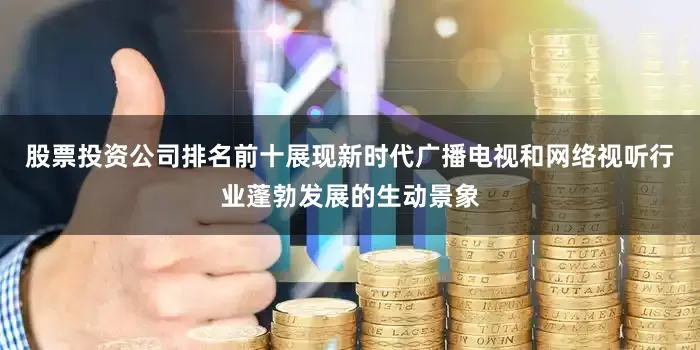 股票投资公司排名前十展现新时代广播电视和网络视听行业蓬勃发展的生动景象