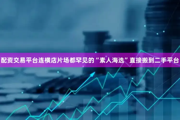配资交易平台连横店片场都罕见的“素人海选”直接搬到二手平台