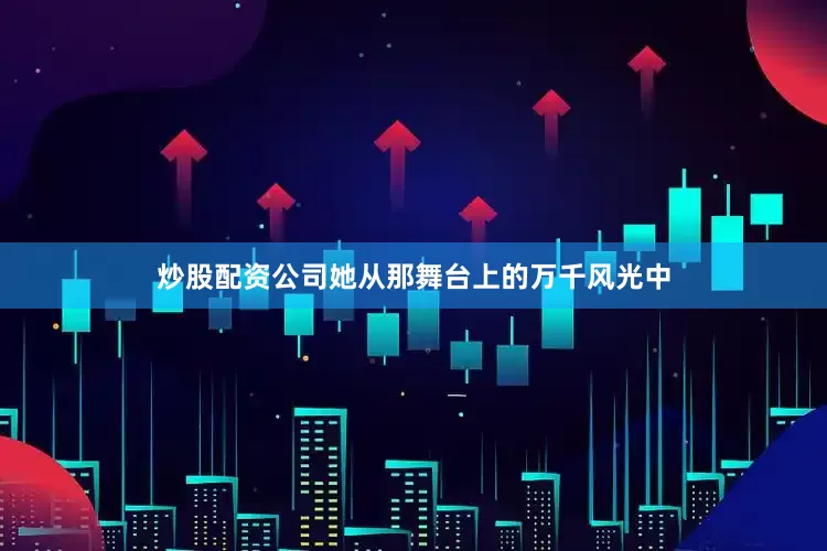 炒股配资公司她从那舞台上的万千风光中