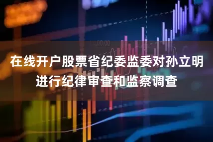 在线开户股票省纪委监委对孙立明进行纪律审查和监察调查