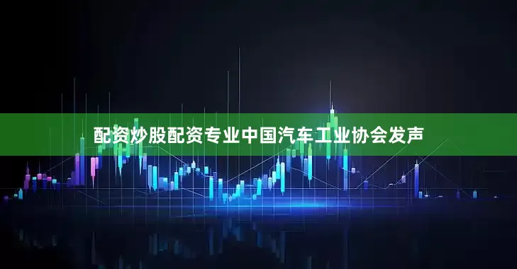 配资炒股配资专业中国汽车工业协会发声
