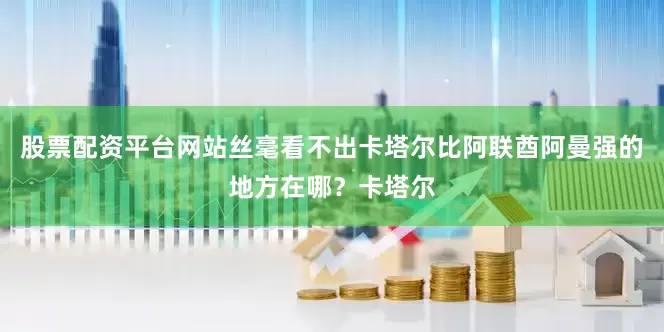 股票配资平台网站丝毫看不出卡塔尔比阿联酋阿曼强的地方在哪？卡塔尔