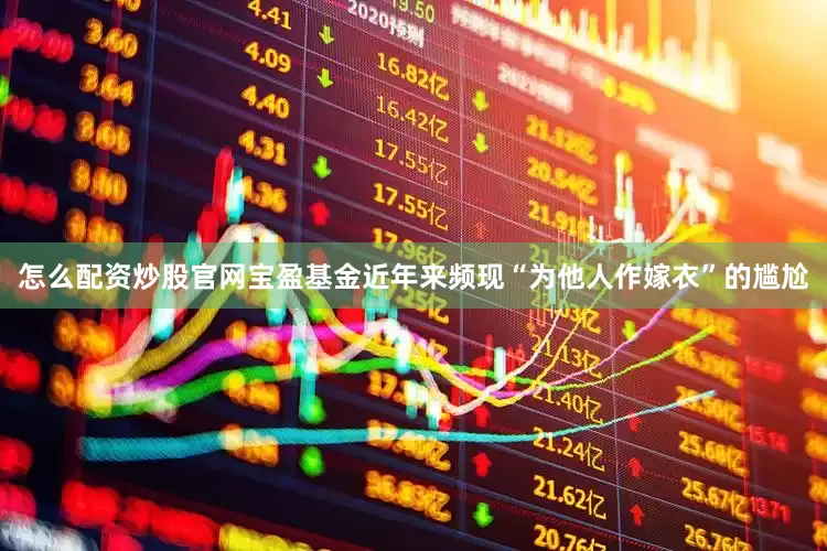 怎么配资炒股官网宝盈基金近年来频现“为他人作嫁衣”的尴尬