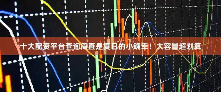 十大配资平台查询简直是夏日的小确幸！大容量超划算