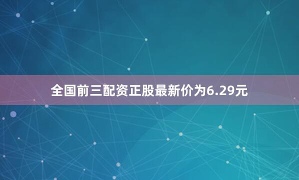 全国前三配资正股最新价为6.29元