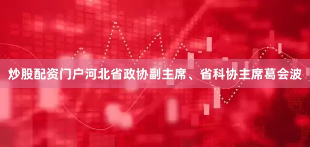炒股配资门户河北省政协副主席、省科协主席葛会波